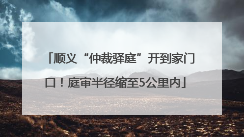 顺义“仲裁驿庭”开到家门口！庭审半径缩至5公里内