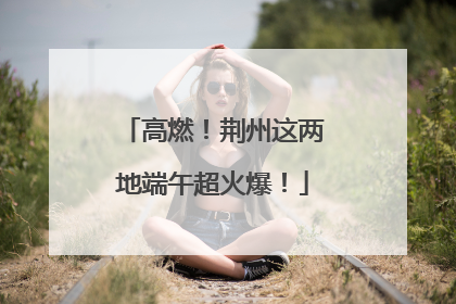 高燃！荆州这两地端午超火爆！