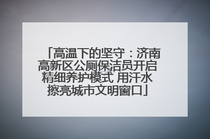 高温下的坚守：济南高新区公厕保洁员开启精细养护模式 用汗水擦亮城市文明窗口