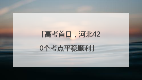 高考首日，河北420个考点平稳顺利