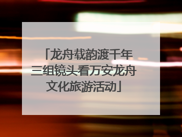 龙舟载韵渡千年 三组镜头看万安龙舟文化旅游活动