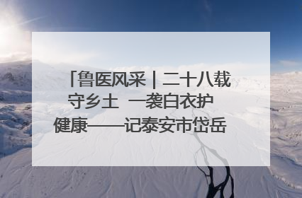 鲁医风采｜二十八载守乡土  一袭白衣护健康——记泰安市岱岳区满庄镇卫生院院长、主任医师张宝喜