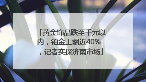 黄金饰品跌至千元以内，铂金上翻近40%，记者实探济南市场