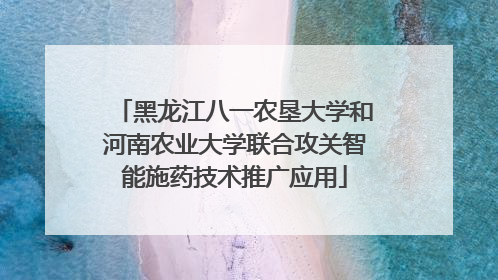 黑龙江八一农垦大学和河南农业大学联合攻关智能施药技术推广应用
