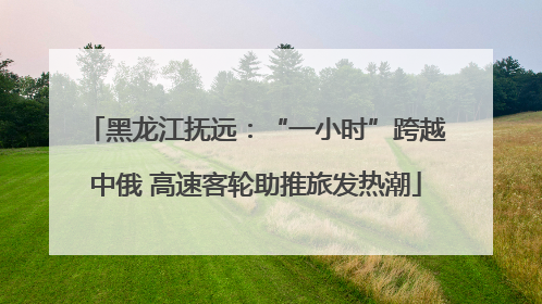 黑龙江抚远：“一小时”跨越中俄 高速客轮助推旅发热潮