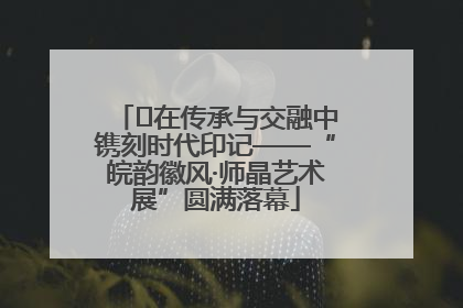 ﻿在传承与交融中镌刻时代印记——“皖韵徽风·师晶艺术展”圆满落幕