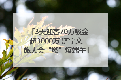 3天迎客70万吸金超3000万 济宁文旅大会“燃”爆端午