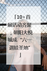 10+首展活动齐聚，朝阳大悦城成“六一遛娃圣地”