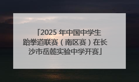 2025 年中国中学生跆拳道联赛（南区赛）在长沙市岳麓实验中学开赛