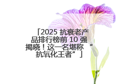 2025 抗衰老产品排行榜前 10 强揭晓！这一名堪称 “抗氧化王者”