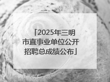 2025年三明市直事业单位公开招聘总成绩公布
