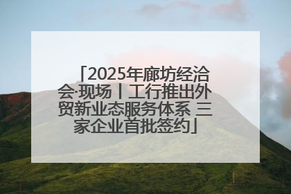 2025年廊坊经洽会·现场丨工行推出外贸新业态服务体系 三家企业首批签约