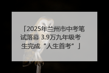 2025年兰州市中考笔试落幕 3.9万九年级考生完成“人生首考”