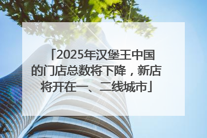 2025年汉堡王中国的门店总数将下降，新店将开在一、二线城市