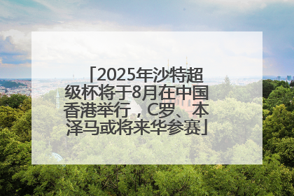 2025年沙特超级杯将于8月在中国香港举行，C罗、本泽马或将来华参赛