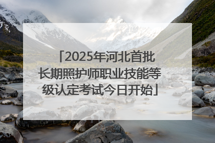 2025年河北首批长期照护师职业技能等级认定考试今日开始