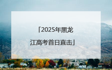 2025年黑龙江高考首日直击