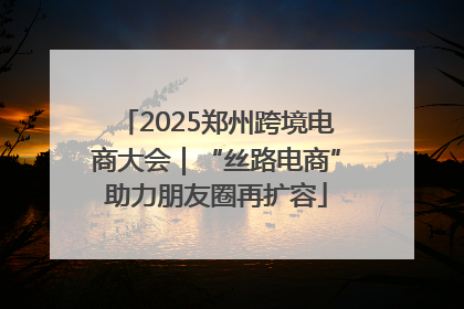 2025郑州跨境电商大会｜“丝路电商”助力朋友圈再扩容