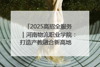 2025高招全服务｜河南物流职业学院：打造产教融合新高地 推动高质量快速发展
