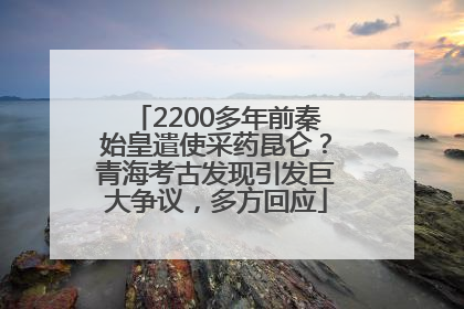 2200多年前秦始皇遣使采药昆仑？青海考古发现引发巨大争议，多方回应