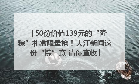 50份价值139元的“隆粽”礼盒限量抢！大江新闻这份“粽”意 请你查收