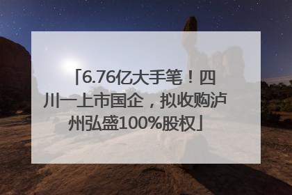 6.76亿大手笔！四川一上市国企，拟收购泸州弘盛100%股权