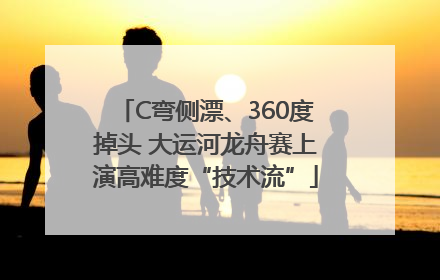 C弯侧漂、360度掉头 大运河龙舟赛上演高难度“技术流”
