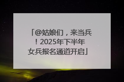 @姑娘们，来当兵！2025年下半年女兵报名通道开启
